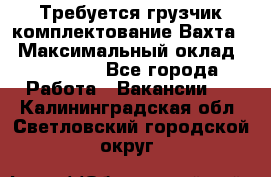 Требуется грузчик комплектование.Вахта. › Максимальный оклад ­ 79 200 - Все города Работа » Вакансии   . Калининградская обл.,Светловский городской округ 